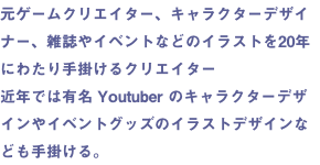元ゲームクリエイター、キャラクターデザイナー、雑誌やイベントなどのイラストを20年にわたり手掛けるクリエイター 近年では有名 Youtuber のキャラクターデザインやイベントグッズのイラストデザインなども手掛ける。